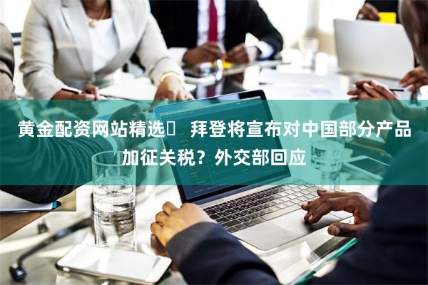 黄金配资网站精选	 拜登将宣布对中国部分产品加征关税？外交部回应