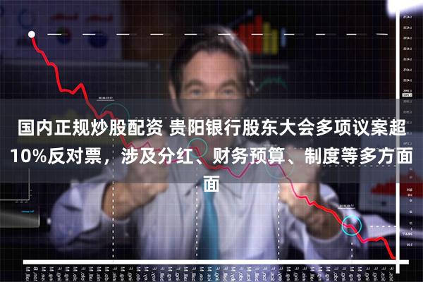 国内正规炒股配资 贵阳银行股东大会多项议案超10%反对票，涉及分红、财务预算、制度等多方面