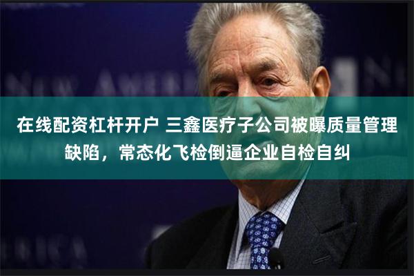 在线配资杠杆开户 三鑫医疗子公司被曝质量管理缺陷，常态化飞检倒逼企业自检自纠