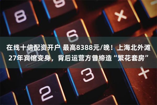 在线十倍配资开户 最高8388元/晚！上海北外滩27年宾馆变身，背后运营方曾缔造“繁花套房”