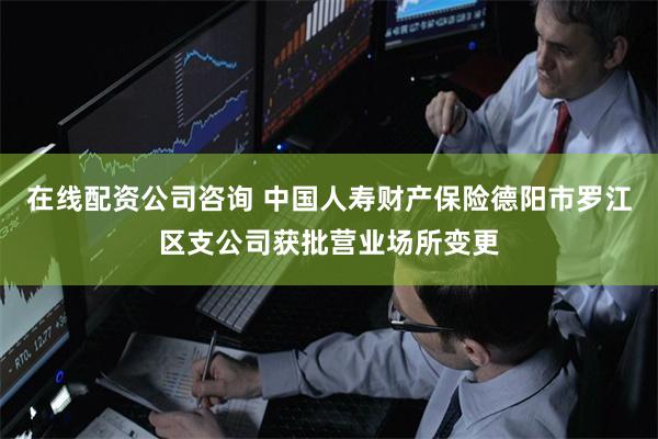 在线配资公司咨询 中国人寿财产保险德阳市罗江区支公司获批营业场所变更