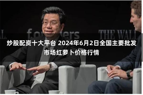 炒股配资十大平台 2024年6月2日全国主要批发市场红萝卜价格行情