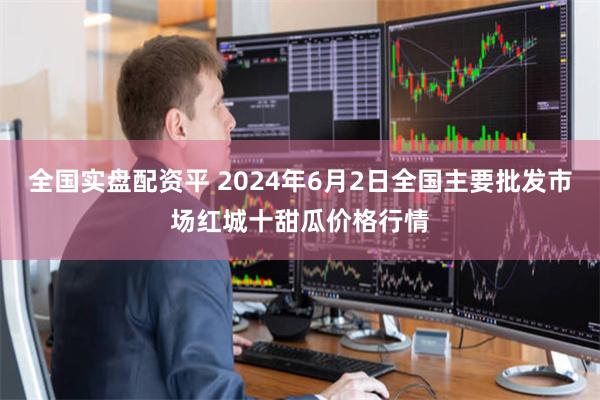 全国实盘配资平 2024年6月2日全国主要批发市场红城十甜瓜价格行情