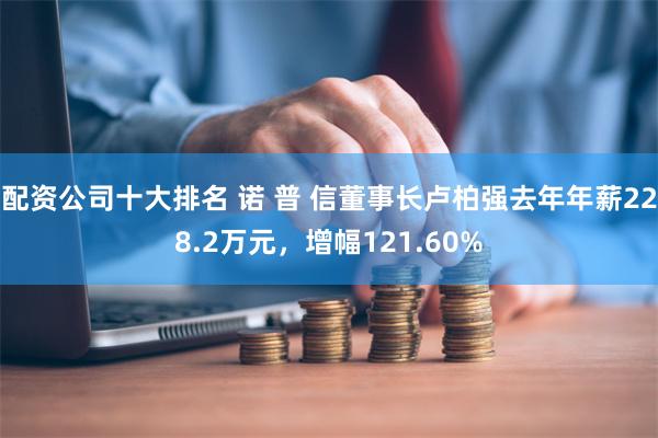 配资公司十大排名 诺 普 信董事长卢柏强去年年薪228.2万元，增幅121.60%