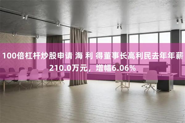 100倍杠杆炒股申请 海 利 得董事长高利民去年年薪210.0万元，增幅6.06%