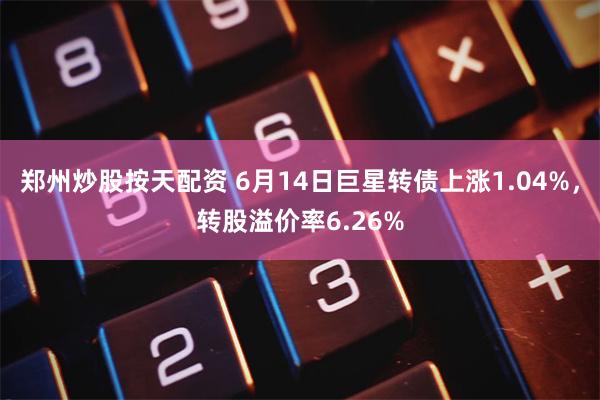 郑州炒股按天配资 6月14日巨星转债上涨1.04%，转股溢价率6.26%