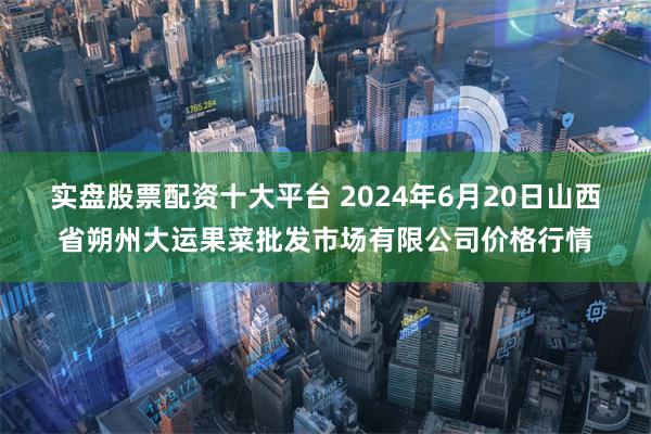 实盘股票配资十大平台 2024年6月20日山西省朔州大运果菜批发市场有限公司价格行情