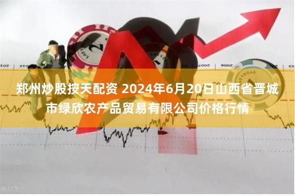 郑州炒股按天配资 2024年6月20日山西省晋城市绿欣农产品贸易有限公司价格行情