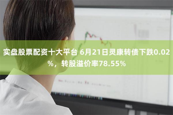 实盘股票配资十大平台 6月21日灵康转债下跌0.02%，转股溢价率78.55%