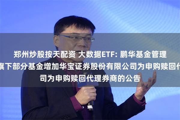 郑州炒股按天配资 大数据ETF: 鹏华基金管理有限公司关于旗下部分基金增加华宝证券股份有限公司为申购赎回代理券商的公告