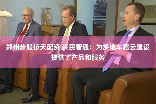 郑州炒股按天配资 兴民智通：为多地车路云建设提供了产品和服务