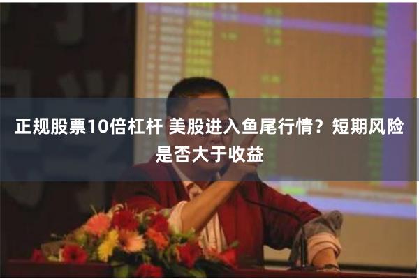 正规股票10倍杠杆 美股进入鱼尾行情？短期风险是否大于收益