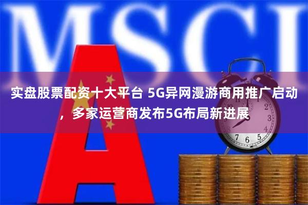 实盘股票配资十大平台 5G异网漫游商用推广启动，多家运营商发布5G布局新进展