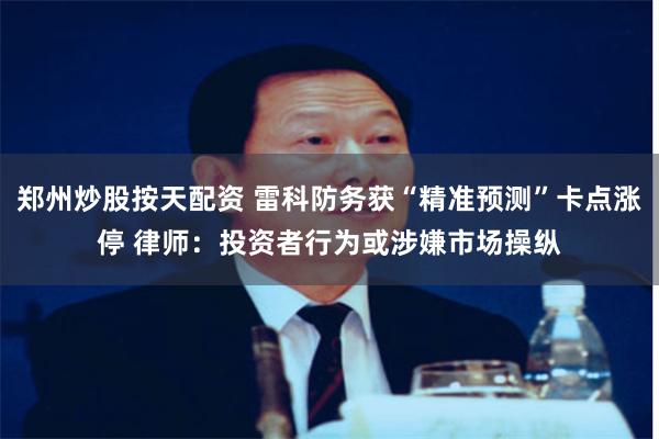 郑州炒股按天配资 雷科防务获“精准预测”卡点涨停 律师：投资者行为或涉嫌市场操纵