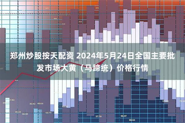 郑州炒股按天配资 2024年5月24日全国主要批发市场大黄（马蹄统）价格行情