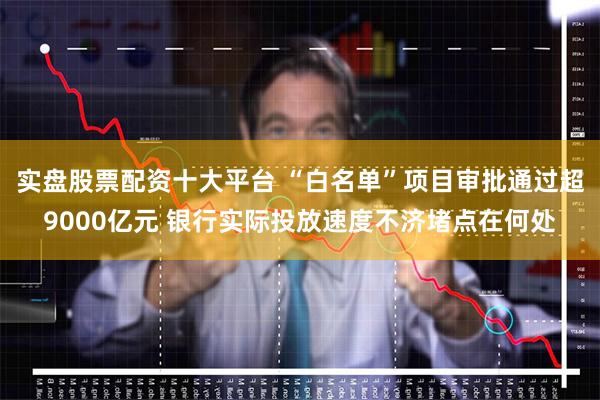 实盘股票配资十大平台 “白名单”项目审批通过超9000亿元 银行实际投放速度不济堵点在何处