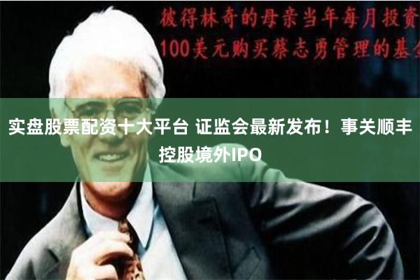 实盘股票配资十大平台 证监会最新发布！事关顺丰控股境外IPO