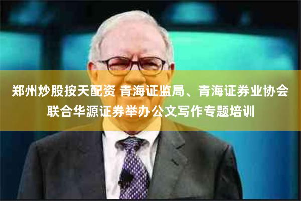 郑州炒股按天配资 青海证监局、青海证券业协会联合华源证券举办公文写作专题培训