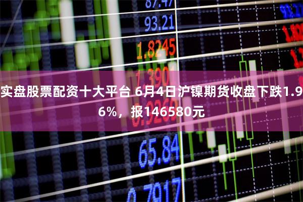 实盘股票配资十大平台 6月4日沪镍期货收盘下跌1.96%，报146580元