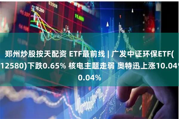 郑州炒股按天配资 ETF最前线 | 广发中证环保ETF(512580)下跌0.65% 核电主题走弱 奥特迅上涨10.04%