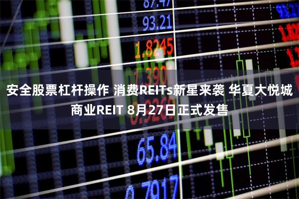 安全股票杠杆操作 消费REITs新星来袭 华夏大悦城商业REIT 8月27日正式发售