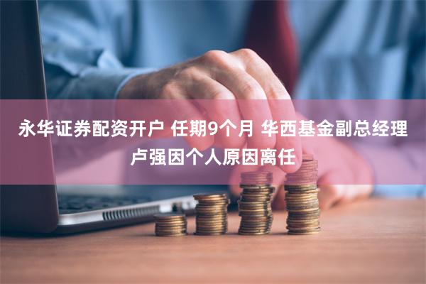 永华证券配资开户 任期9个月 华西基金副总经理卢强因个人原因离任