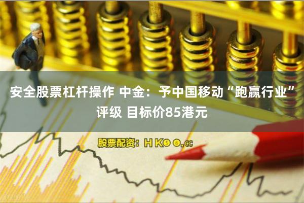 安全股票杠杆操作 中金：予中国移动“跑赢行业”评级 目标价85港元