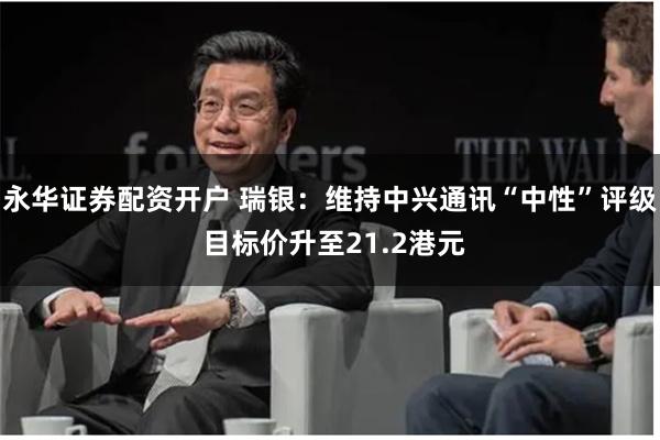 永华证券配资开户 瑞银：维持中兴通讯“中性”评级 目标价升至21.2港元