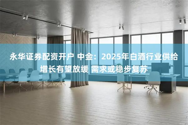 永华证券配资开户 中金：2025年白酒行业供给增长有望放缓 需求或稳步复苏