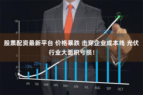 股票配资最新平台 价格暴跌 击穿企业成本线 光伏行业大面积亏损！