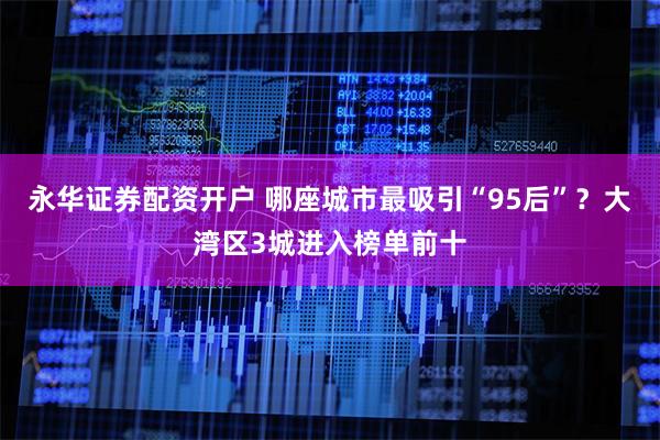 永华证券配资开户 哪座城市最吸引“95后”？大湾区3城进入榜