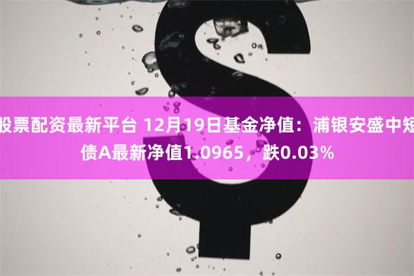 股票配资最新平台 12月19日基金净值：浦银安盛中短债A最新